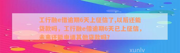 工行融e借逾期6天上征信了,以后还能贷款吗，工行融e借逾期6天已上征信，未来还能申请其他贷款吗？