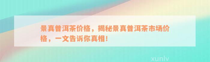 景真普洱茶价格，揭秘景真普洱茶市场价格，一文告诉你真相！