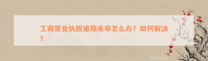 工商营业执照逾期未审怎么办？如何解决？