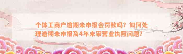 个体工商户逾期未申报会罚款吗？如何处理逾期未申报及4年未审营业执照问题？