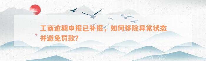 工商逾期申报已补报，如何移除异常状态并避免罚款？