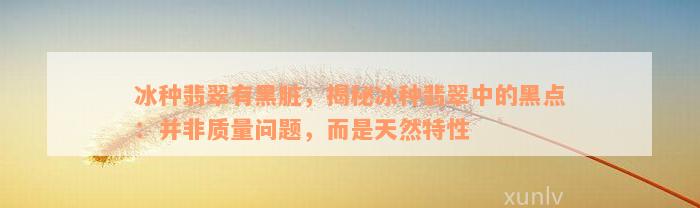 冰种翡翠有黑脏，揭秘冰种翡翠中的黑点：并非质量问题，而是天然特性