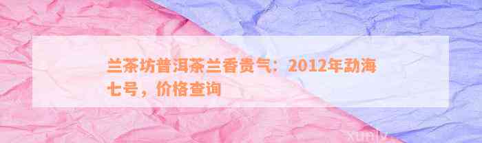 兰茶坊普洱茶兰香贵气：2012年勐海七号，价格查询