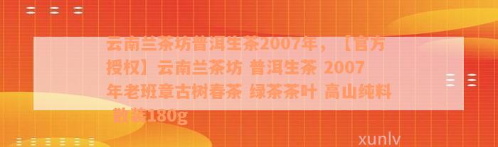 云南兰茶坊普洱生茶2007年，【官方授权】云南兰茶坊 普洱生茶 2007年老班章古树春茶 绿茶茶叶 高山纯料 散装180g