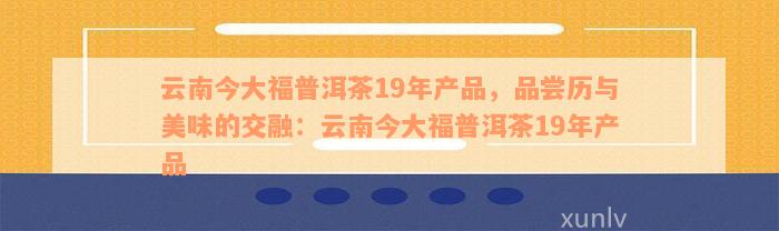 云南今大福普洱茶19年产品，品尝历与美味的交融：云南今大福普洱茶19年产品