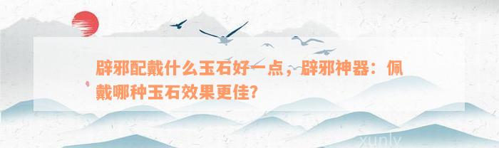 辟邪配戴什么玉石好一点，辟邪神器：佩戴哪种玉石效果更佳？