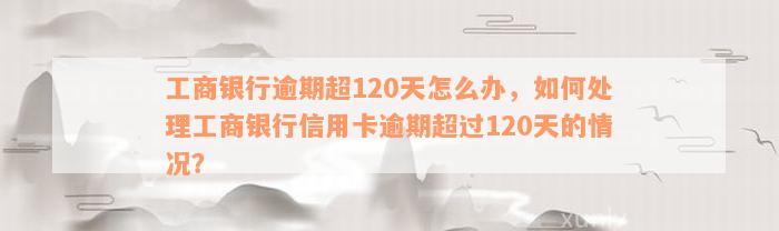 工商银行逾期超120天怎么办，如何处理工商银行信用卡逾期超过120天的情况？