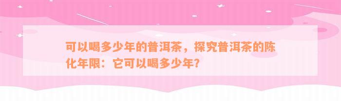 可以喝多少年的普洱茶，探究普洱茶的陈化年限：它可以喝多少年？