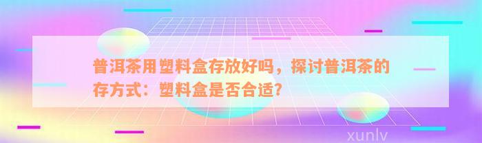 普洱茶用塑料盒存放好吗，探讨普洱茶的存方式：塑料盒是否合适？