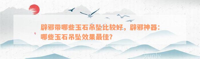 辟邪带哪些玉石吊坠比较好，辟邪神器：哪些玉石吊坠效果最佳？