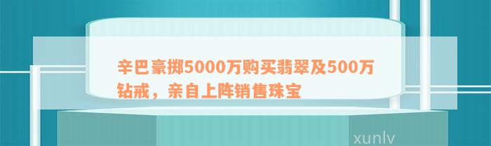 辛巴豪掷5000万购买翡翠及500万钻戒，亲自上阵销售珠宝