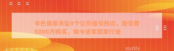 辛巴翡翠吊坠9个亿价值引热议，他花费5000万购买，如今进军翡翠行业