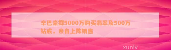 辛巴豪掷5000万购买翡翠及500万钻戒，亲自上阵销售