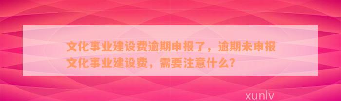 文化事业建设费逾期申报了，逾期未申报文化事业建设费，需要注意什么？