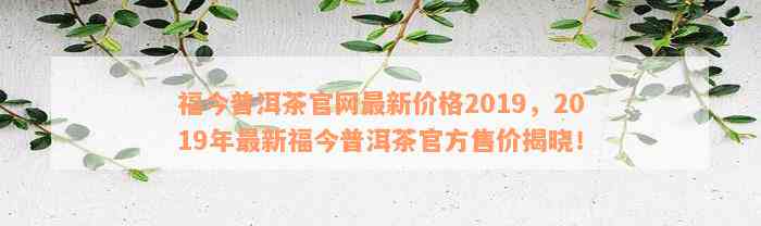 福今普洱茶官网最新价格2019，2019年最新福今普洱茶官方售价揭晓！