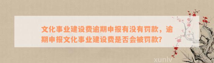 文化事业建设费逾期申报有没有罚款，逾期申报文化事业建设费是否会被罚款？