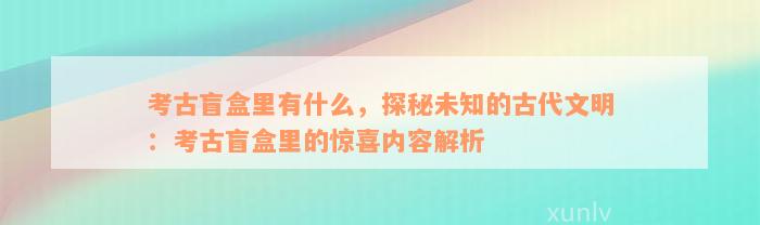 考古盲盒里有什么，探秘未知的古代文明：考古盲盒里的惊喜内容解析