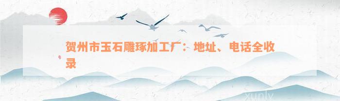 贺州市玉石雕琢加工厂：地址、电话全收录