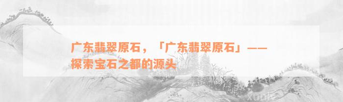 广东翡翠原石，「广东翡翠原石」—— 探索宝石之都的源头