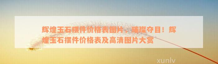 辉煌玉石摆件价格表图片，璀璨夺目！辉煌玉石摆件价格表及高清图片大赏