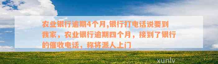 农业银行逾期4个月,银行打电话说要到我家，农业银行逾期四个月，接到了银行的催收电话，称将派人上门