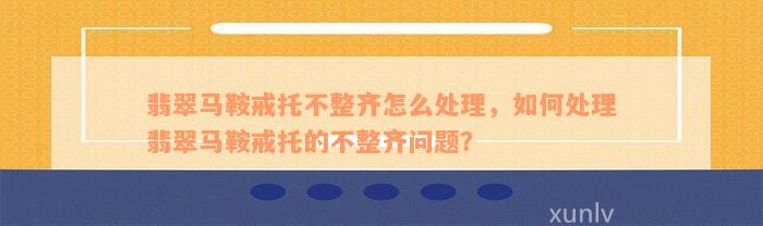 翡翠马鞍戒托不整齐怎么处理，如何处理翡翠马鞍戒托的不整齐问题？