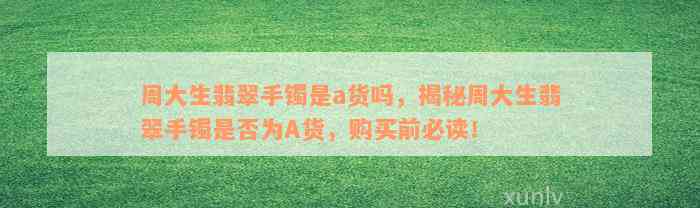 周大生翡翠手镯是a货吗，揭秘周大生翡翠手镯是否为A货，购买前必读！