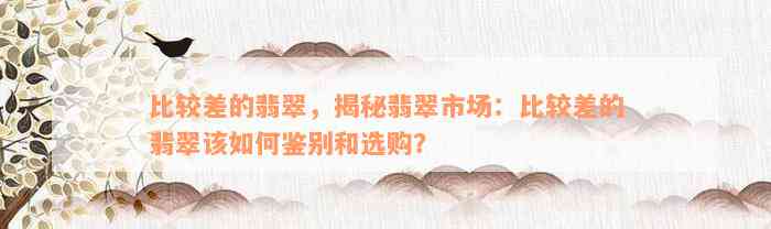 比较差的翡翠，揭秘翡翠市场：比较差的翡翠该如何鉴别和选购？