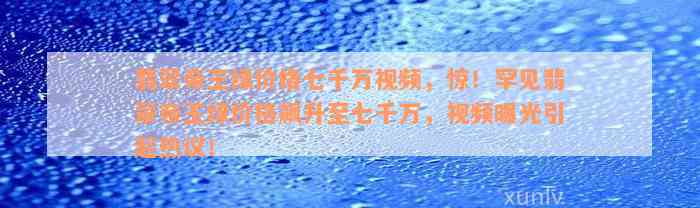 翡翠帝王绿价格七千万视频，惊！罕见翡翠帝王绿价格飙升至七千万，视频曝光引起热议！