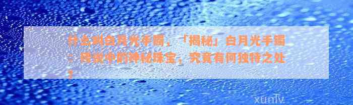 什么叫白月光手镯，「揭秘」白月光手镯：传说中的神秘珠宝，究竟有何独特之处？