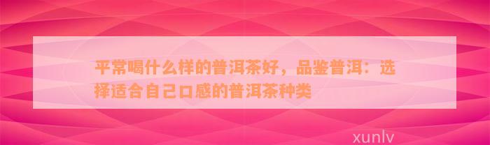 平常喝什么样的普洱茶好，品鉴普洱：选择适合自己口感的普洱茶种类