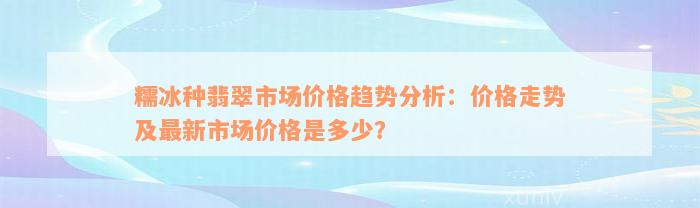 糯冰种翡翠市场价格趋势分析：价格走势及最新市场价格是多少？