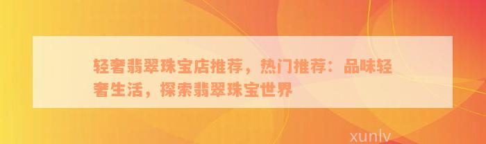 轻奢翡翠珠宝店推荐，热门推荐：品味轻奢生活，探索翡翠珠宝世界