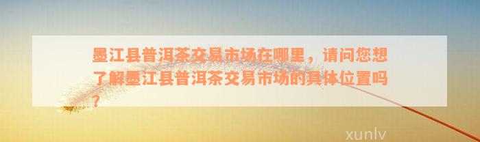 墨江县普洱茶交易市场在哪里，请问您想了解墨江县普洱茶交易市场的具体位置吗？