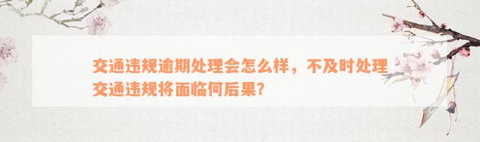 交通违规逾期处理会怎么样，不及时处理交通违规将面临何后果？