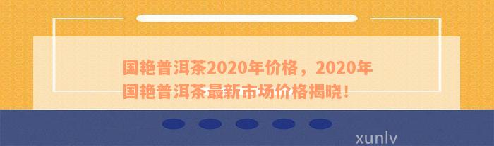 国艳普洱茶2020年价格，2020年国艳普洱茶最新市场价格揭晓！