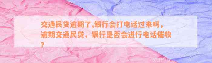 交通民贷逾期了,银行会打电话过来吗，逾期交通民贷，银行是否会进行电话催收？