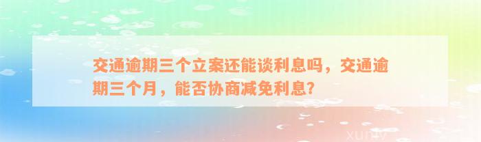 交通逾期三个立案还能谈利息吗，交通逾期三个月，能否协商减免利息？