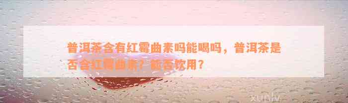 普洱茶含有红霉曲素吗能喝吗，普洱茶是否含红霉曲素？能否饮用？