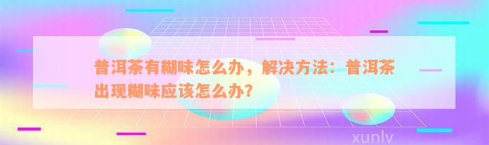 普洱茶有糊味怎么办，解决方法：普洱茶出现糊味应该怎么办？