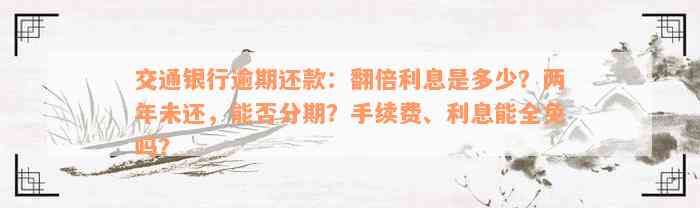 交通银行逾期还款：翻倍利息是多少？两年未还，能否分期？手续费、利息能全免吗？