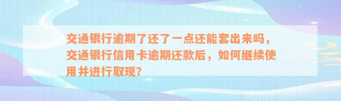 交通银行逾期了还了一点还能套出来吗，交通银行信用卡逾期还款后，如何继续使用并进行取现？