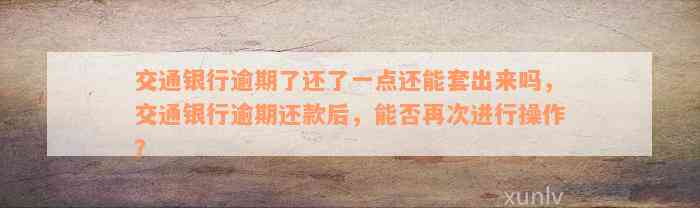 交通银行逾期了还了一点还能套出来吗，交通银行逾期还款后，能否再次进行操作？