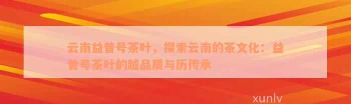 云南益普号茶叶，探索云南的茶文化：益普号茶叶的越品质与历传承