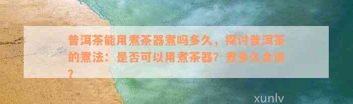 普洱茶能用煮茶器煮吗多久，探讨普洱茶的煮法：是否可以用煮茶器？煮多久合适？