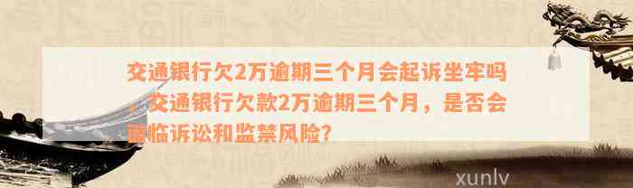 交通银行欠2万逾期三个月会起诉坐牢吗，交通银行欠款2万逾期三个月，是否会面临诉讼和监禁风险？