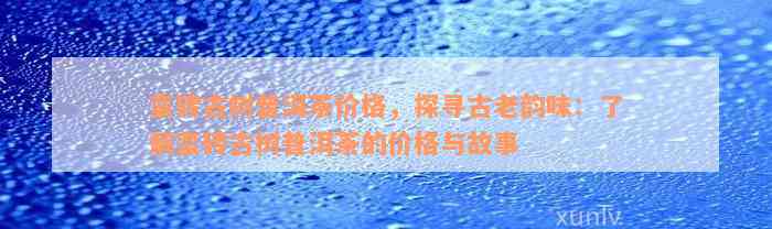 蛮砖古树普洱茶价格，探寻古老韵味：了解蛮砖古树普洱茶的价格与故事