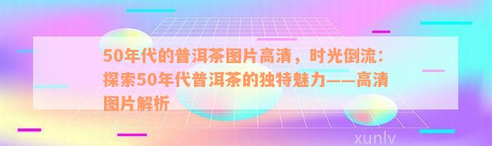 50年代的普洱茶图片高清，时光倒流：探索50年代普洱茶的独特魅力——高清图片解析