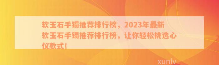 软玉石手镯推荐排行榜，2023年最新软玉石手镯推荐排行榜，让你轻松挑选心仪款式！