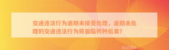 交通违法行为逾期未接受处理，逾期未处理的交通违法行为将面临何种后果？